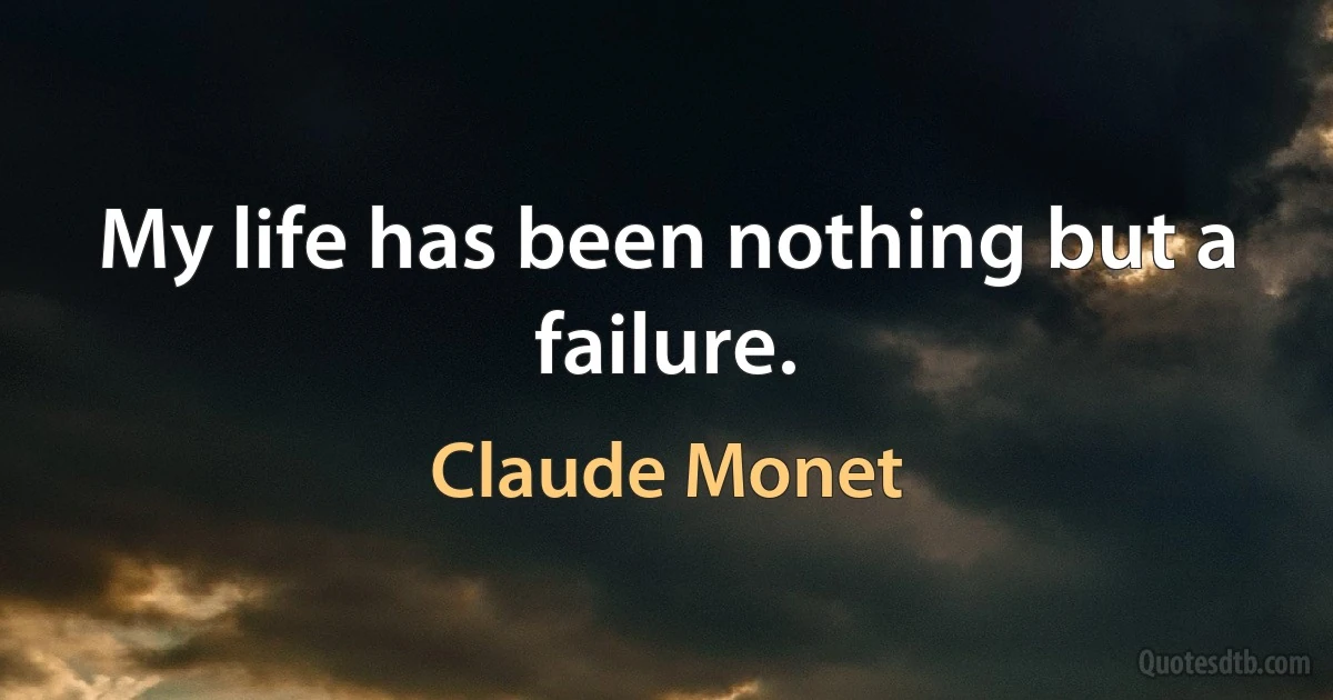 My life has been nothing but a failure. (Claude Monet)