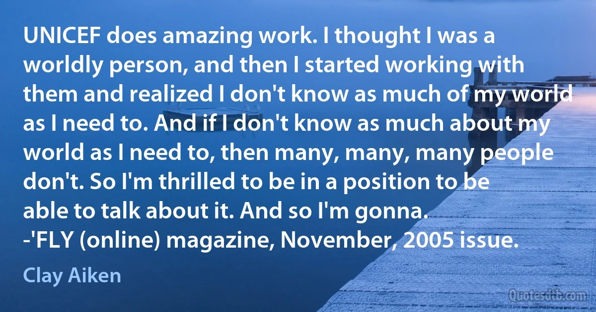 UNICEF does amazing work. I thought I was a worldly person, and then I started working with them and realized I don't know as much of my world as I need to. And if I don't know as much about my world as I need to, then many, many, many people don't. So I'm thrilled to be in a position to be able to talk about it. And so I'm gonna.
-'FLY (online) magazine, November, 2005 issue. (Clay Aiken)