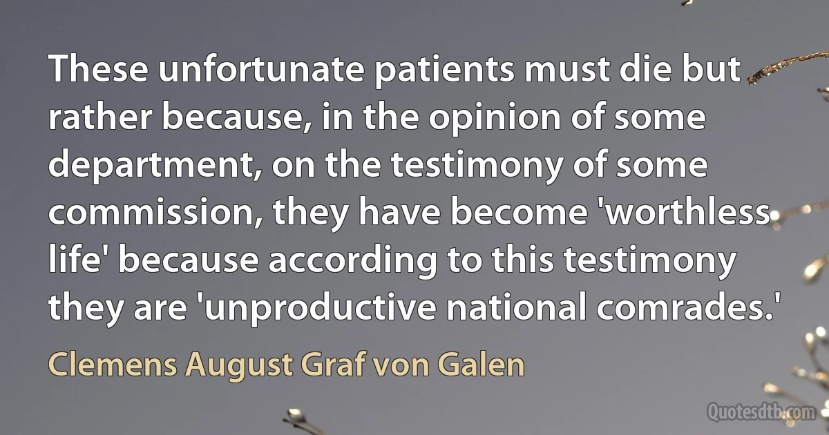 These unfortunate patients must die but rather because, in the opinion of some department, on the testimony of some commission, they have become 'worthless life' because according to this testimony they are 'unproductive national comrades.' (Clemens August Graf von Galen)