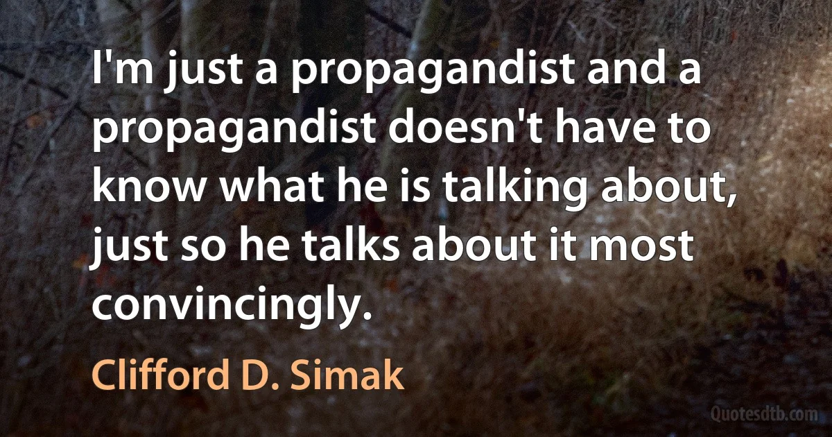 I'm just a propagandist and a propagandist doesn't have to know what he is talking about, just so he talks about it most convincingly. (Clifford D. Simak)