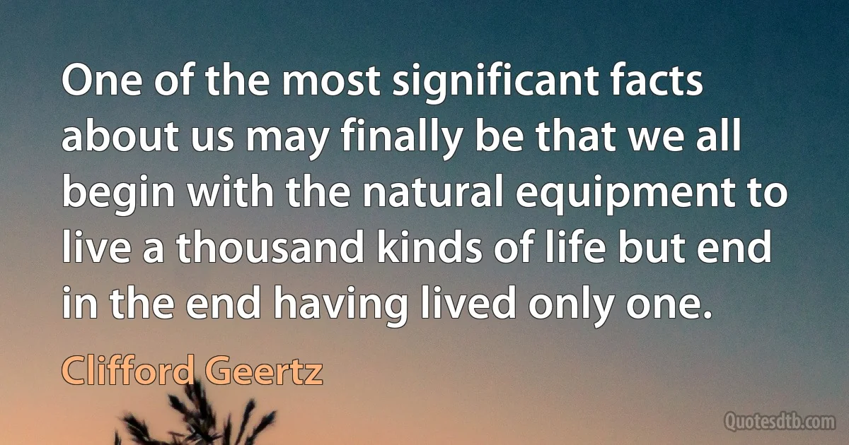 One of the most significant facts about us may finally be that we all begin with the natural equipment to live a thousand kinds of life but end in the end having lived only one. (Clifford Geertz)