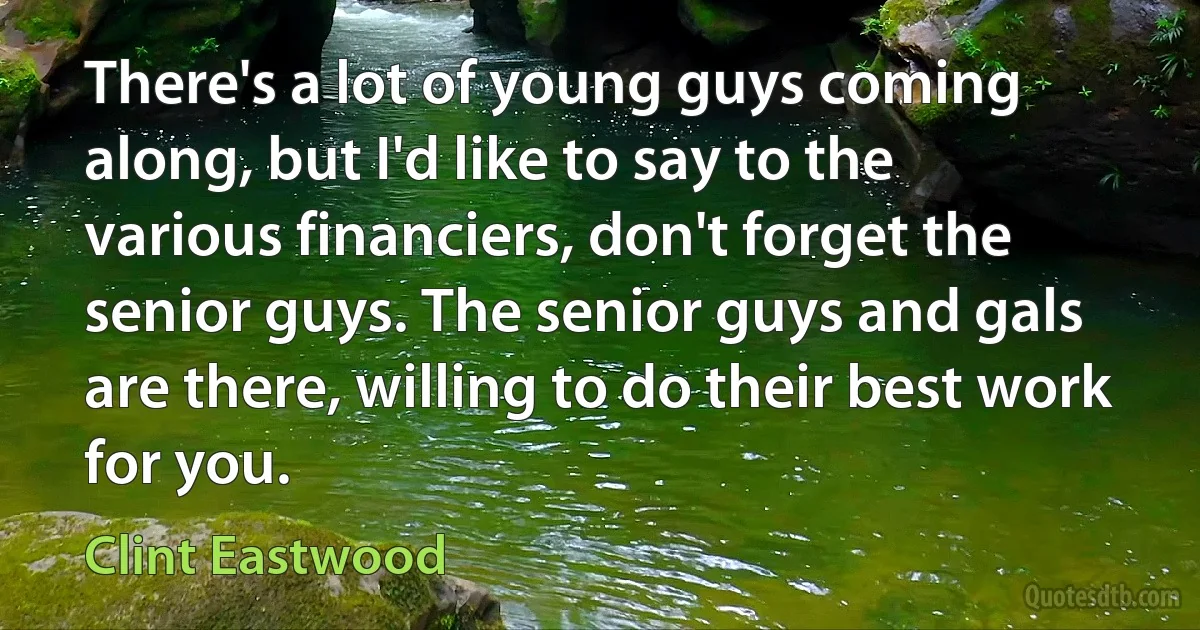 There's a lot of young guys coming along, but I'd like to say to the various financiers, don't forget the senior guys. The senior guys and gals are there, willing to do their best work for you. (Clint Eastwood)