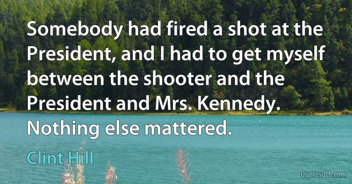 Somebody had fired a shot at the President, and I had to get myself between the shooter and the President and Mrs. Kennedy. Nothing else mattered. (Clint Hill)