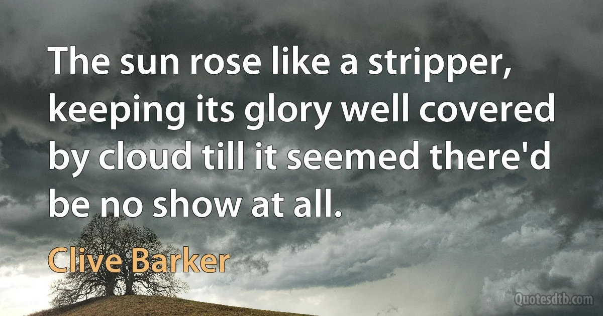 The sun rose like a stripper, keeping its glory well covered by cloud till it seemed there'd be no show at all. (Clive Barker)