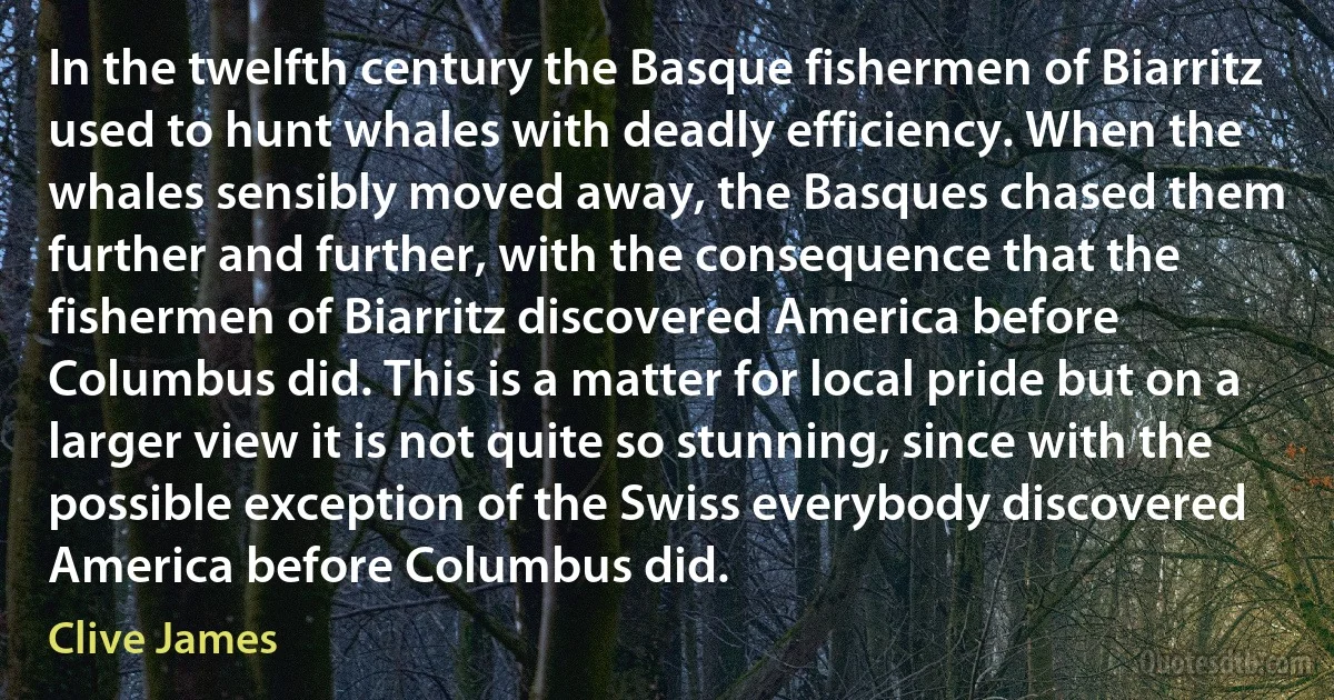 In the twelfth century the Basque fishermen of Biarritz used to hunt whales with deadly efficiency. When the whales sensibly moved away, the Basques chased them further and further, with the consequence that the fishermen of Biarritz discovered America before Columbus did. This is a matter for local pride but on a larger view it is not quite so stunning, since with the possible exception of the Swiss everybody discovered America before Columbus did. (Clive James)