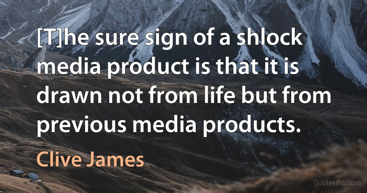 [T]he sure sign of a shlock media product is that it is drawn not from life but from previous media products. (Clive James)