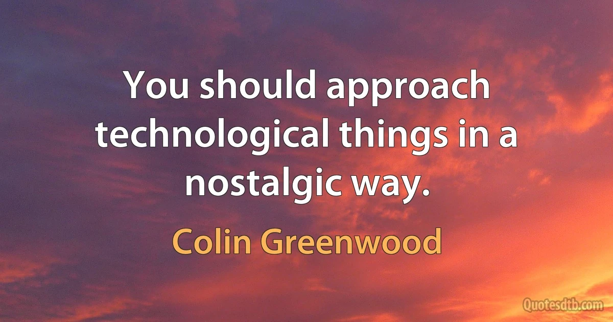 You should approach technological things in a nostalgic way. (Colin Greenwood)