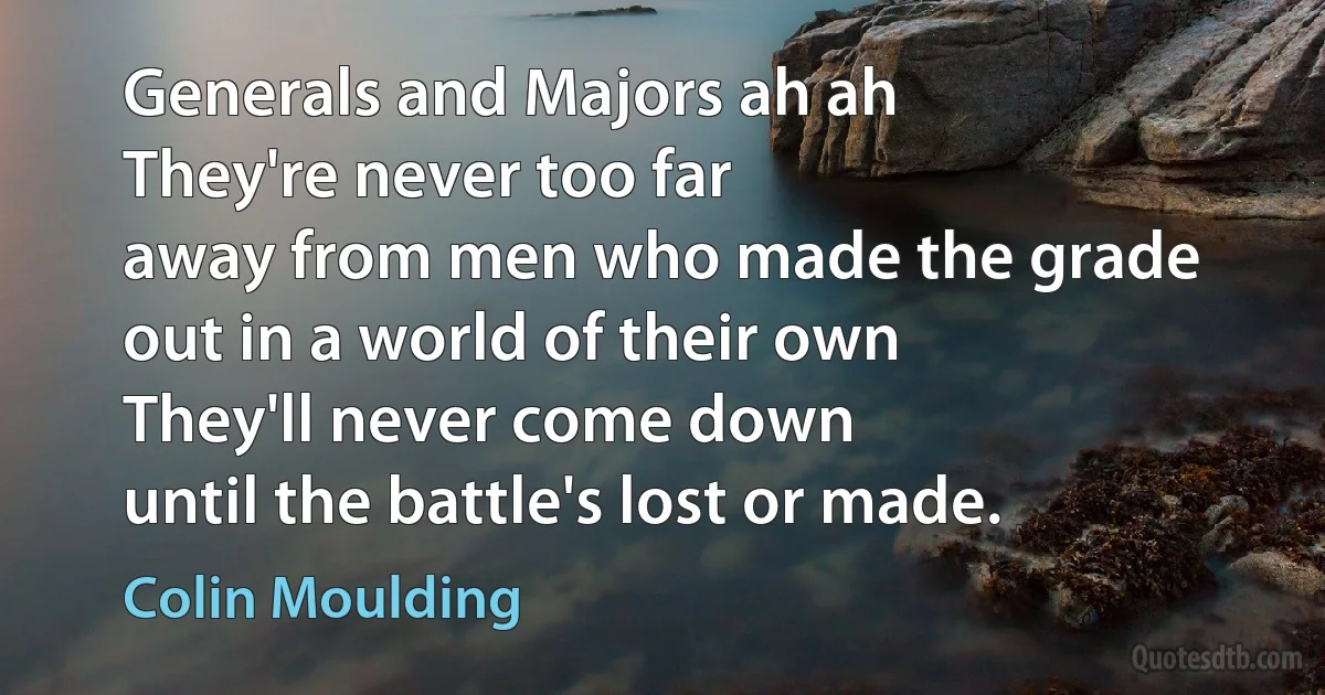 Generals and Majors ah ah
They're never too far
away from men who made the grade
out in a world of their own
They'll never come down
until the battle's lost or made. (Colin Moulding)