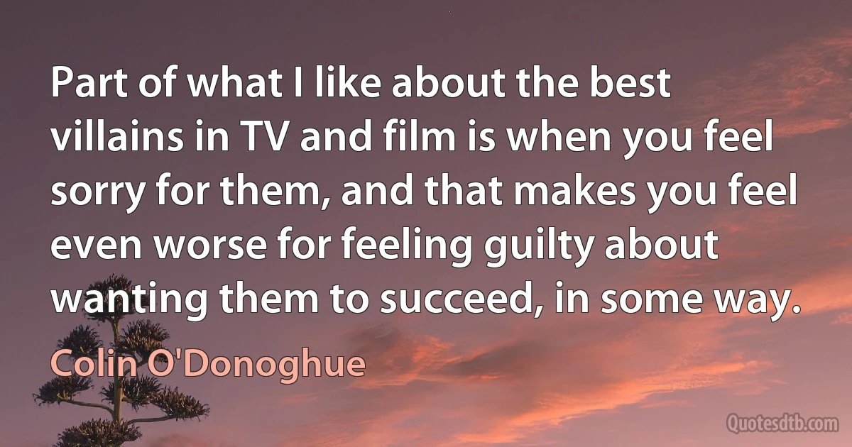 Part of what I like about the best villains in TV and film is when you feel sorry for them, and that makes you feel even worse for feeling guilty about wanting them to succeed, in some way. (Colin O'Donoghue)