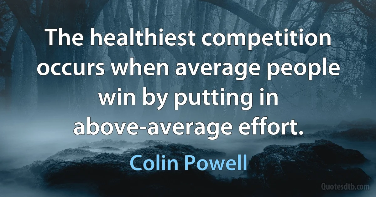 The healthiest competition occurs when average people win by putting in above-average effort. (Colin Powell)