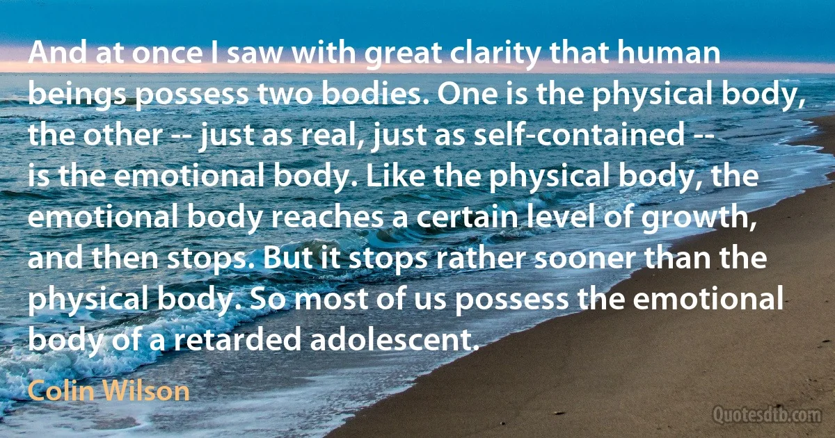 And at once I saw with great clarity that human beings possess two bodies. One is the physical body, the other -- just as real, just as self-contained -- is the emotional body. Like the physical body, the emotional body reaches a certain level of growth, and then stops. But it stops rather sooner than the physical body. So most of us possess the emotional body of a retarded adolescent. (Colin Wilson)