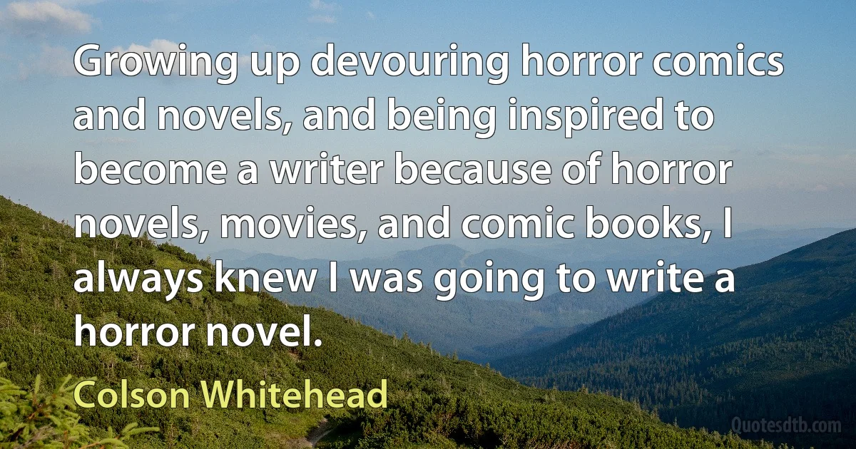 Growing up devouring horror comics and novels, and being inspired to become a writer because of horror novels, movies, and comic books, I always knew I was going to write a horror novel. (Colson Whitehead)