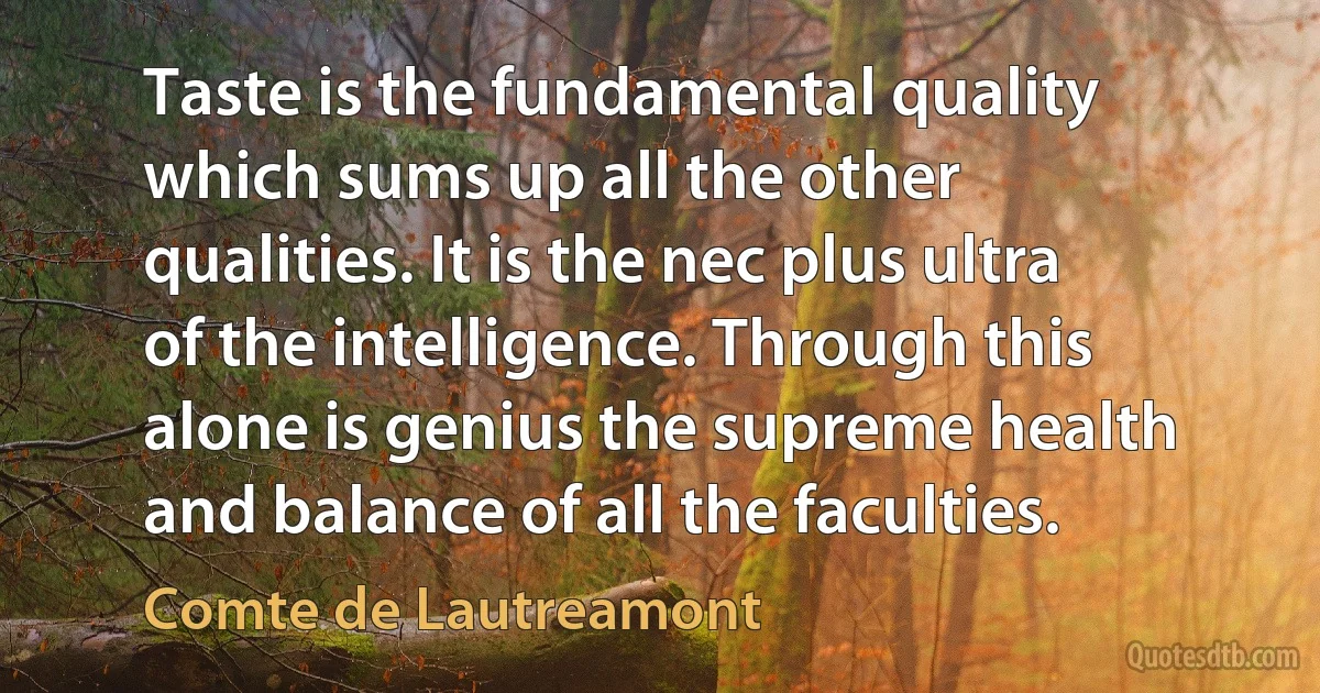 Taste is the fundamental quality which sums up all the other qualities. It is the nec plus ultra of the intelligence. Through this alone is genius the supreme health and balance of all the faculties. (Comte de Lautreamont)