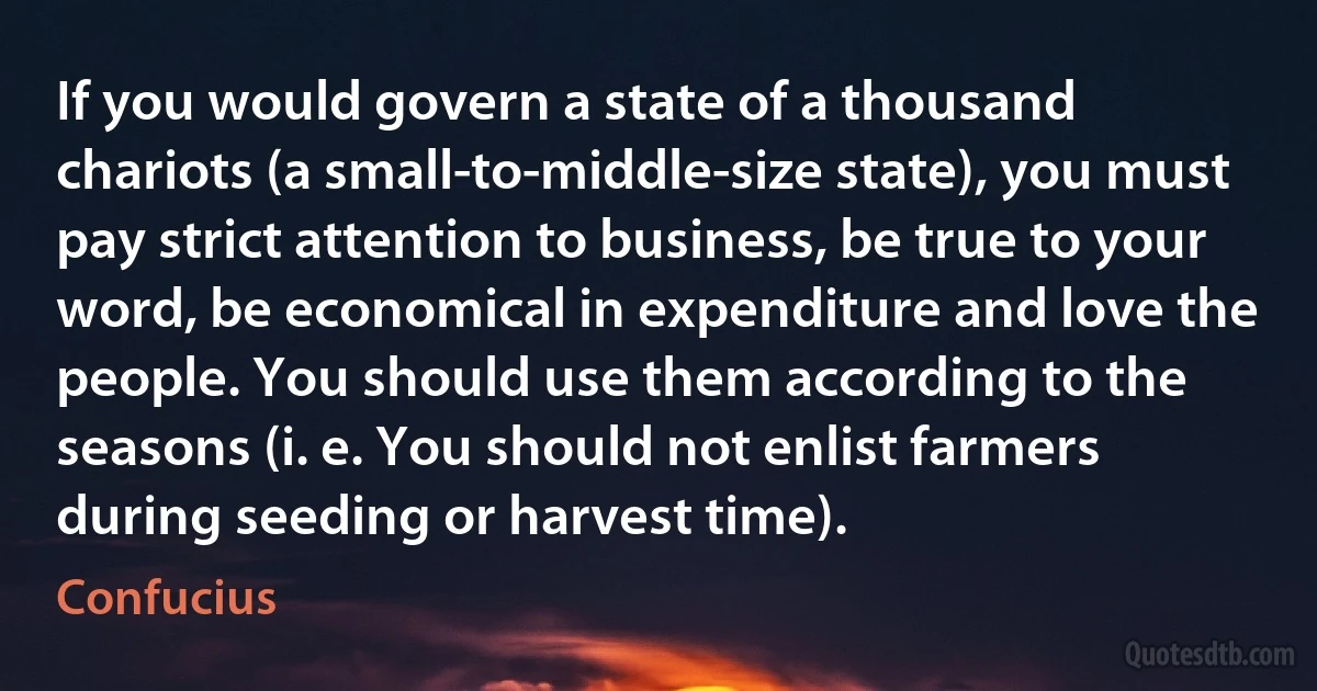 If you would govern a state of a thousand chariots (a small-to-middle-size state), you must pay strict attention to business, be true to your word, be economical in expenditure and love the people. You should use them according to the seasons (i. e. You should not enlist farmers during seeding or harvest time). (Confucius)