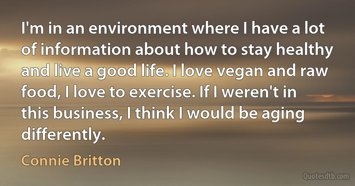 I'm in an environment where I have a lot of information about how to stay healthy and live a good life. I love vegan and raw food, I love to exercise. If I weren't in this business, I think I would be aging differently. (Connie Britton)