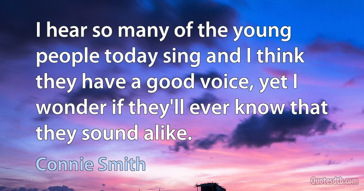 I hear so many of the young people today sing and I think they have a good voice, yet I wonder if they'll ever know that they sound alike. (Connie Smith)