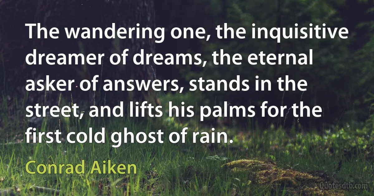 The wandering one, the inquisitive dreamer of dreams, the eternal asker of answers, stands in the street, and lifts his palms for the first cold ghost of rain. (Conrad Aiken)