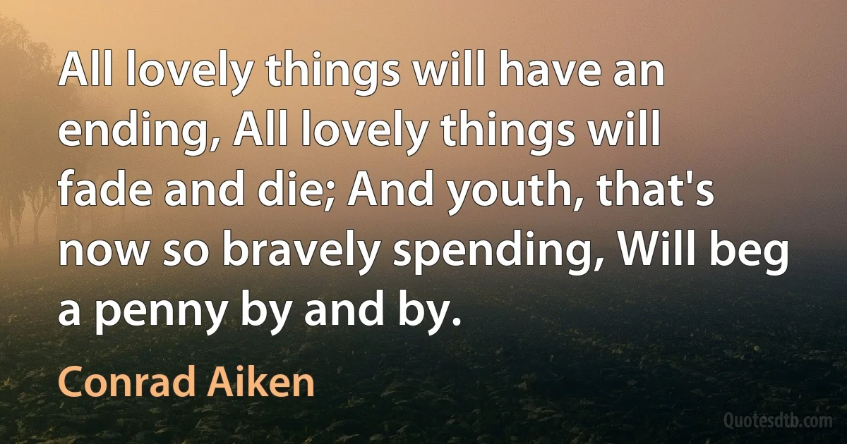 All lovely things will have an ending, All lovely things will fade and die; And youth, that's now so bravely spending, Will beg a penny by and by. (Conrad Aiken)