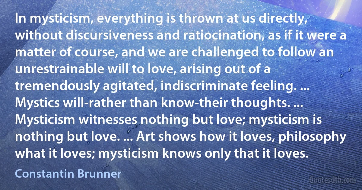 In mysticism, everything is thrown at us directly, without discursiveness and ratiocination, as if it were a matter of course, and we are challenged to follow an unrestrainable will to love, arising out of a tremendously agitated, indiscriminate feeling. ... Mystics will-rather than know-their thoughts. ... Mysticism witnesses nothing but love; mysticism is nothing but love. ... Art shows how it loves, philosophy what it loves; mysticism knows only that it loves. (Constantin Brunner)