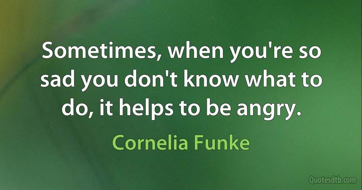 Sometimes, when you're so sad you don't know what to do, it helps to be angry. (Cornelia Funke)