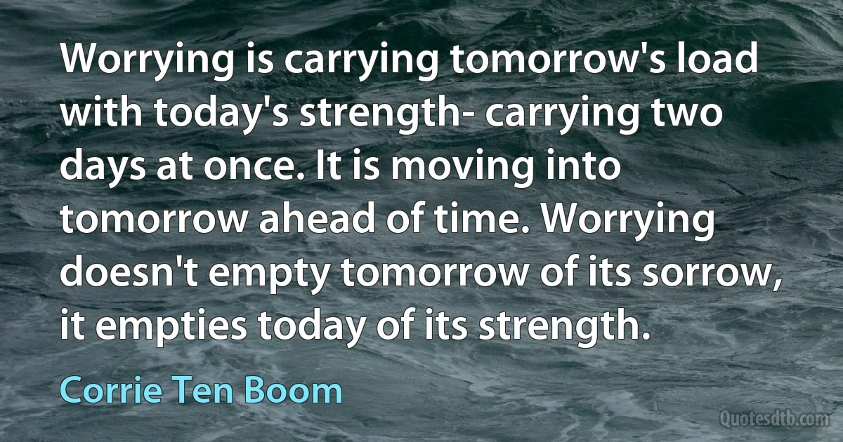 Worrying is carrying tomorrow's load with today's strength- carrying two days at once. It is moving into tomorrow ahead of time. Worrying doesn't empty tomorrow of its sorrow, it empties today of its strength. (Corrie Ten Boom)