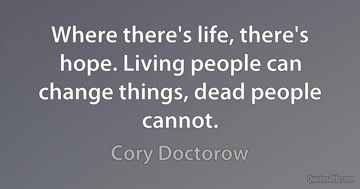 Where there's life, there's hope. Living people can change things, dead people cannot. (Cory Doctorow)