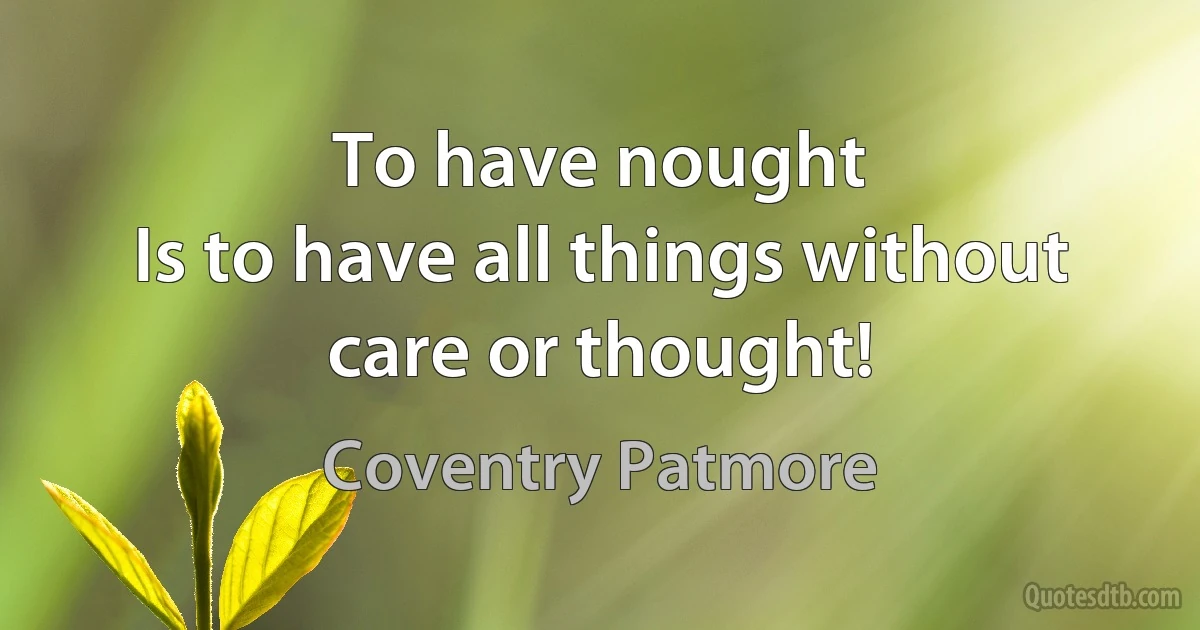 To have nought
Is to have all things without care or thought! (Coventry Patmore)