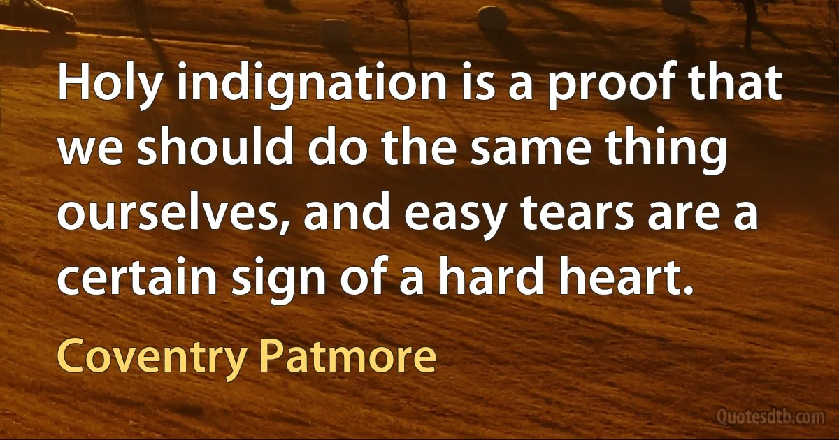 Holy indignation is a proof that we should do the same thing ourselves, and easy tears are a certain sign of a hard heart. (Coventry Patmore)