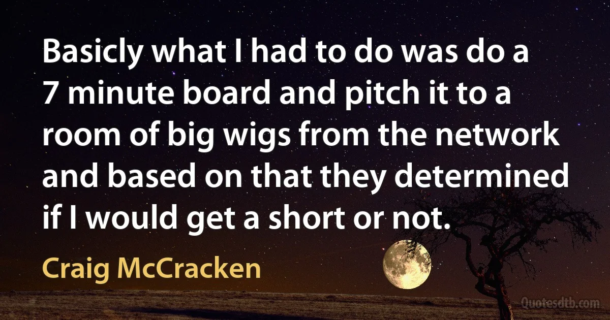 Basicly what I had to do was do a 7 minute board and pitch it to a room of big wigs from the network and based on that they determined if I would get a short or not. (Craig McCracken)