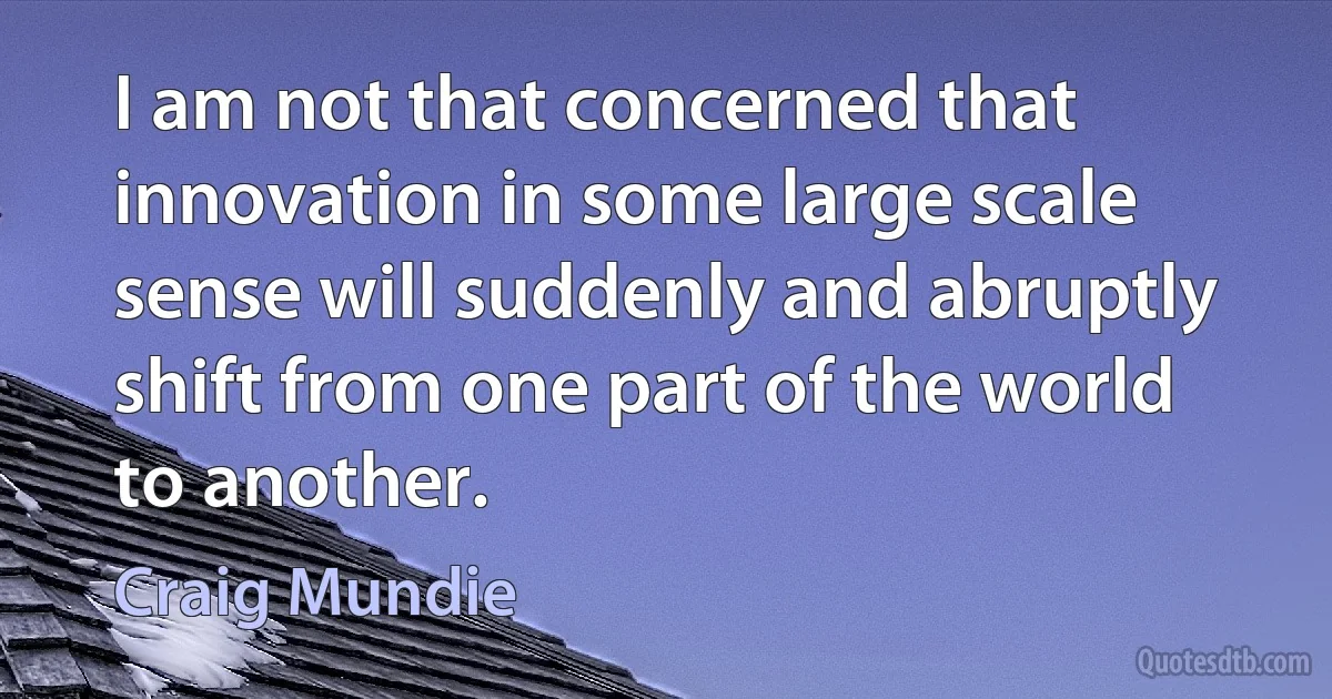 I am not that concerned that innovation in some large scale sense will suddenly and abruptly shift from one part of the world to another. (Craig Mundie)