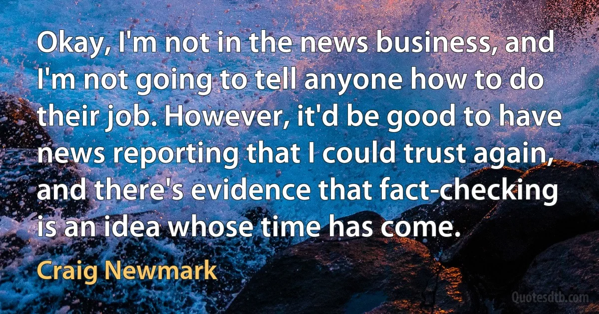 Okay, I'm not in the news business, and I'm not going to tell anyone how to do their job. However, it'd be good to have news reporting that I could trust again, and there's evidence that fact-checking is an idea whose time has come. (Craig Newmark)