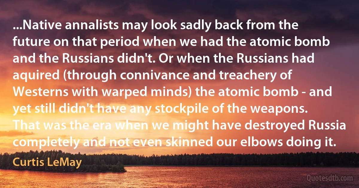 ...Native annalists may look sadly back from the future on that period when we had the atomic bomb and the Russians didn't. Or when the Russians had aquired (through connivance and treachery of Westerns with warped minds) the atomic bomb - and yet still didn't have any stockpile of the weapons. That was the era when we might have destroyed Russia completely and not even skinned our elbows doing it. (Curtis LeMay)