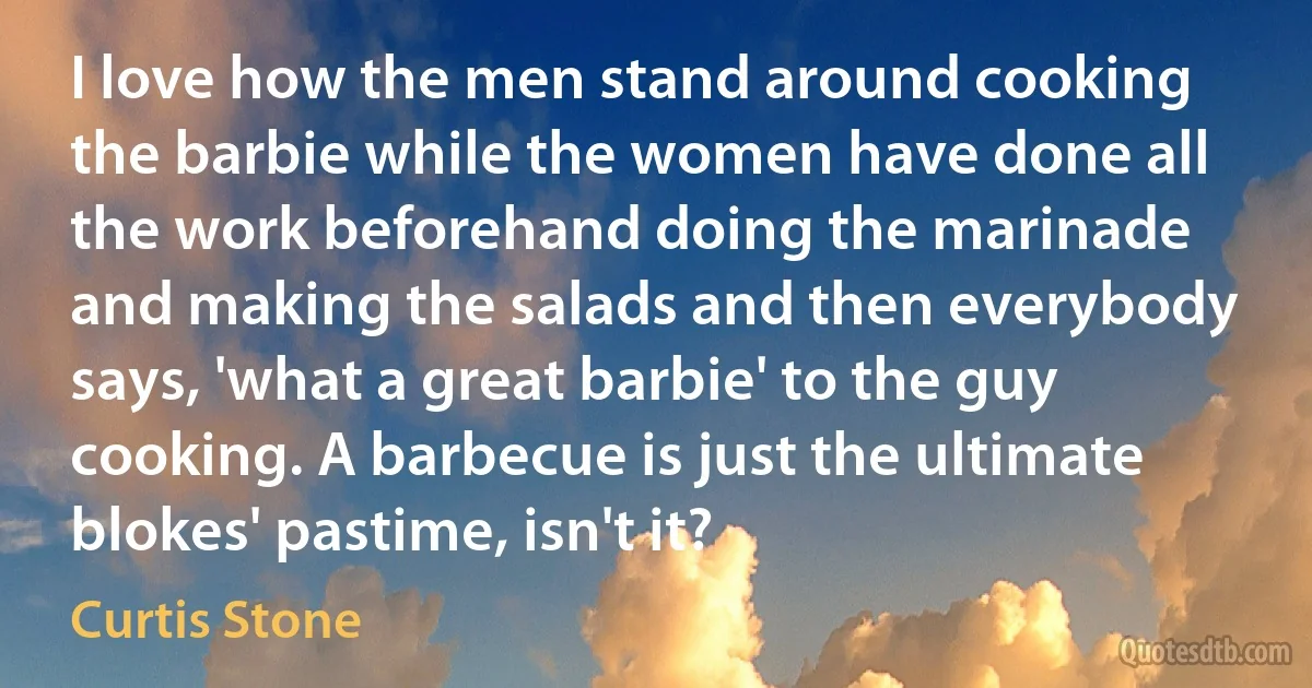 I love how the men stand around cooking the barbie while the women have done all the work beforehand doing the marinade and making the salads and then everybody says, 'what a great barbie' to the guy cooking. A barbecue is just the ultimate blokes' pastime, isn't it? (Curtis Stone)