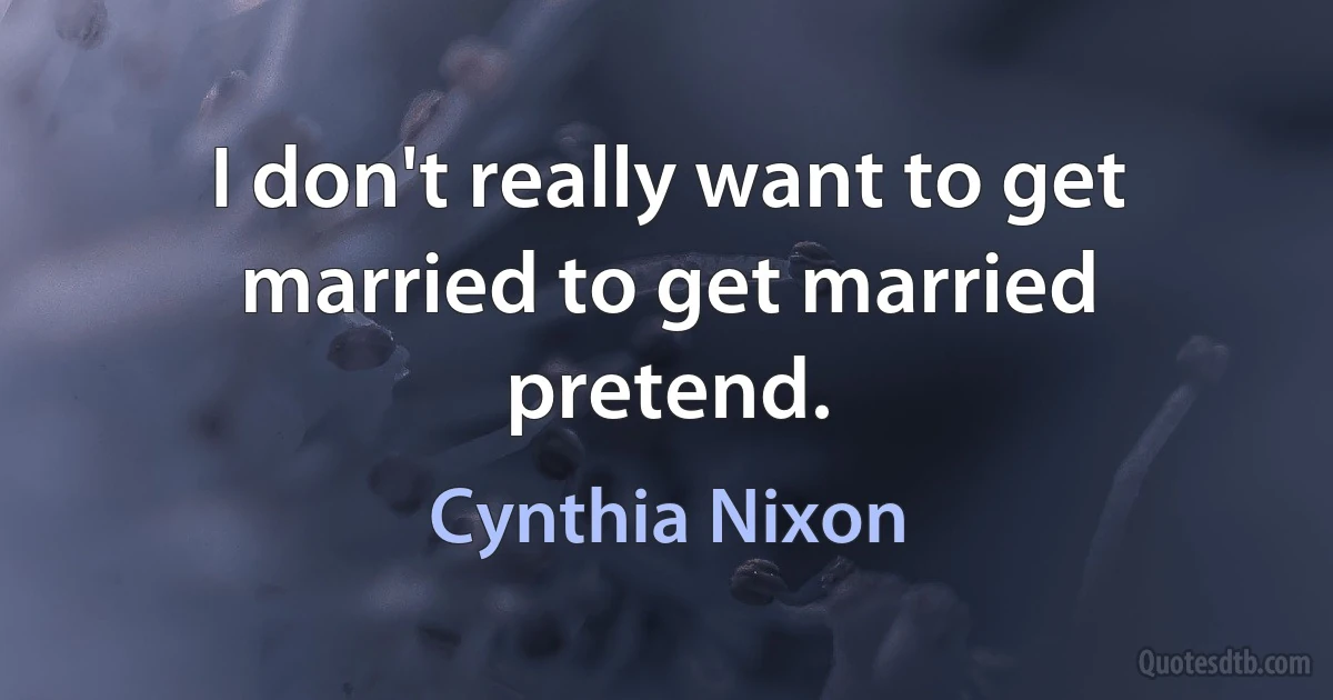 I don't really want to get married to get married pretend. (Cynthia Nixon)