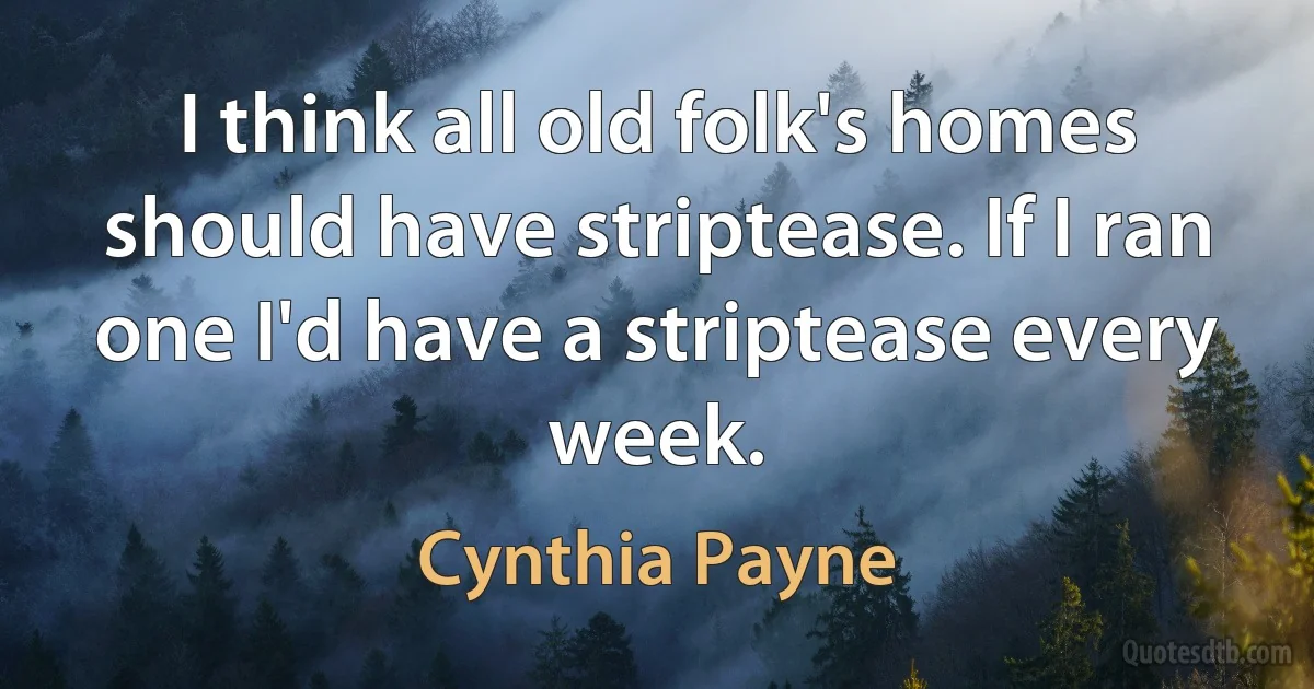 I think all old folk's homes should have striptease. If I ran one I'd have a striptease every week. (Cynthia Payne)