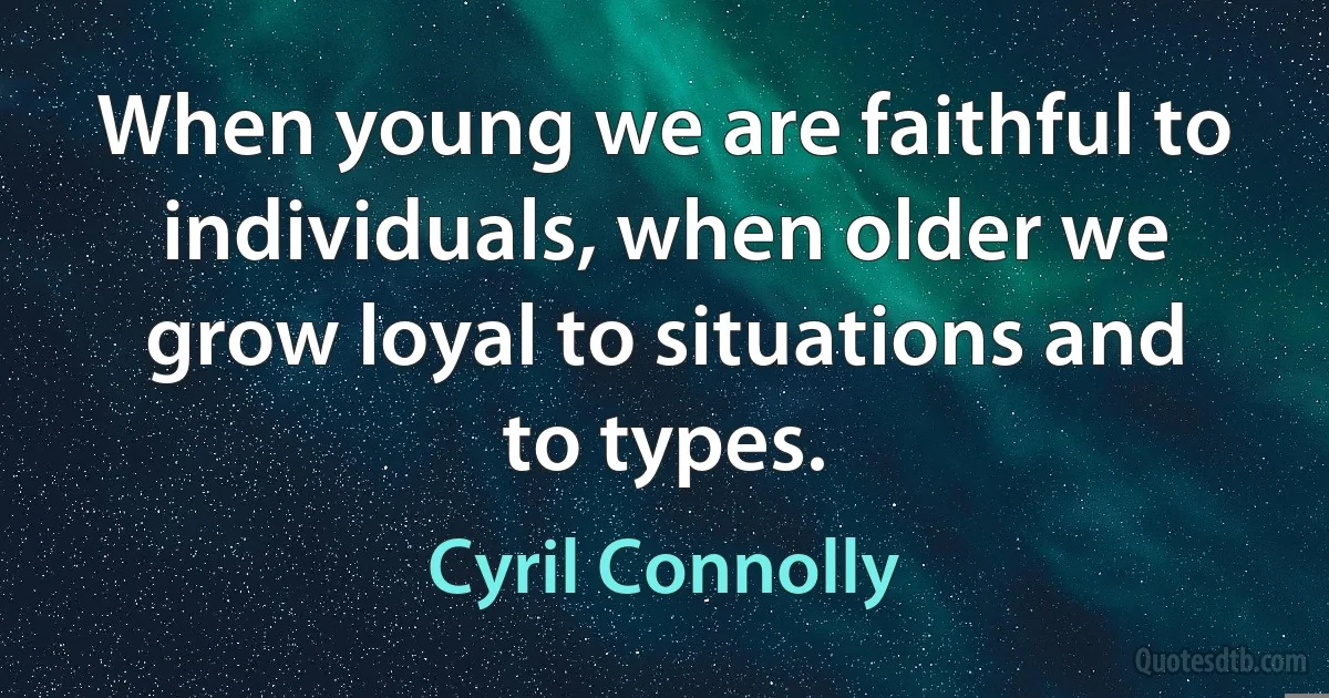 When young we are faithful to individuals, when older we grow loyal to situations and to types. (Cyril Connolly)