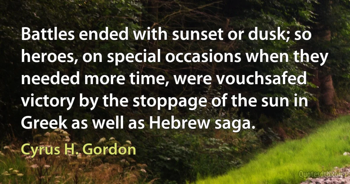 Battles ended with sunset or dusk; so heroes, on special occasions when they needed more time, were vouchsafed victory by the stoppage of the sun in Greek as well as Hebrew saga. (Cyrus H. Gordon)