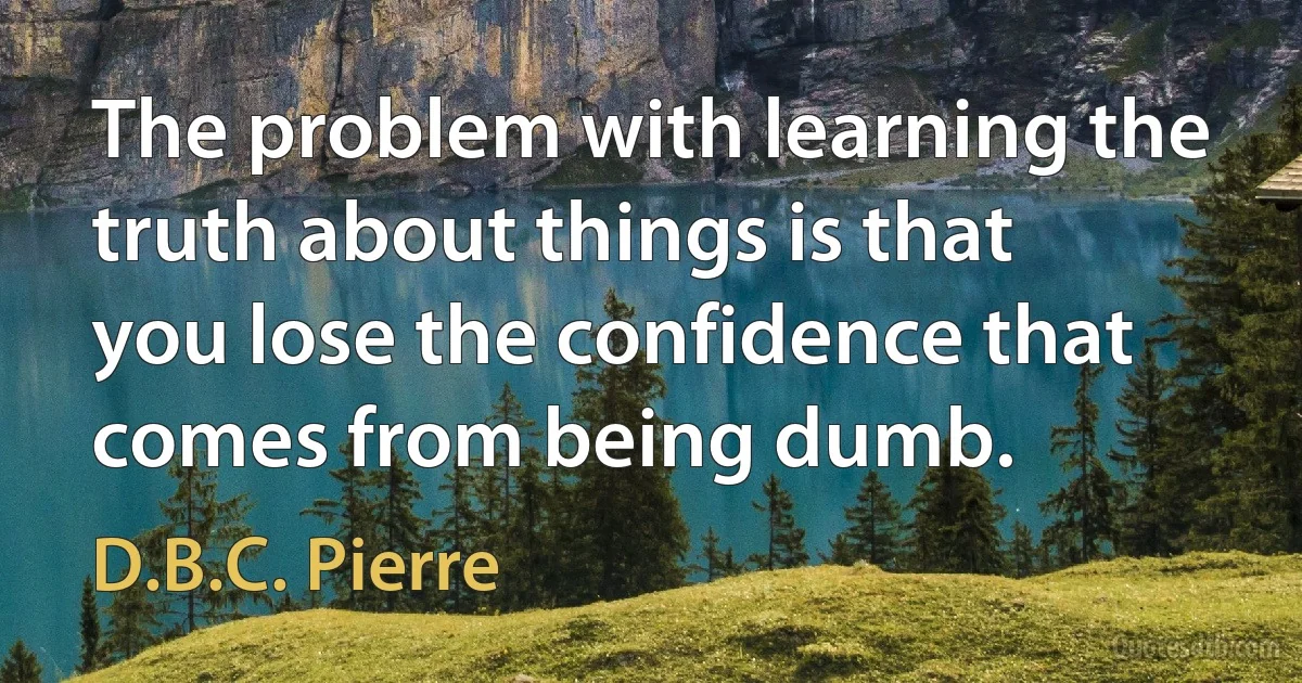 The problem with learning the truth about things is that you lose the confidence that comes from being dumb. (D.B.C. Pierre)