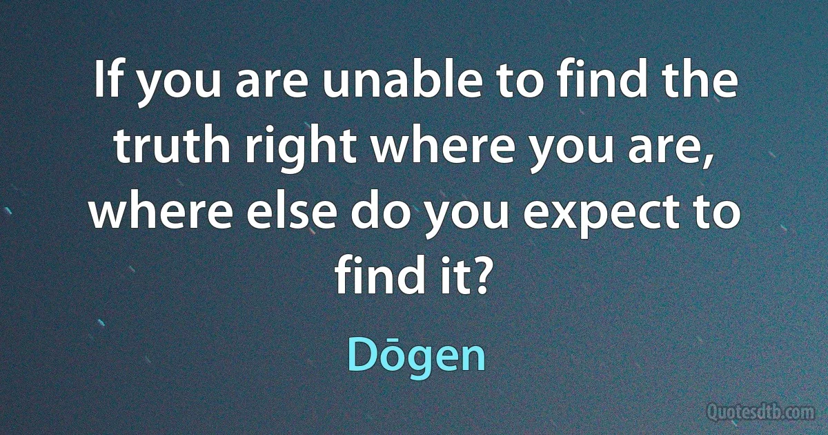 If you are unable to find the truth right where you are, where else do you expect to find it? (Dōgen)