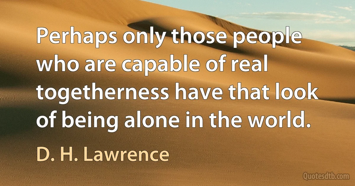 Perhaps only those people who are capable of real togetherness have that look of being alone in the world. (D. H. Lawrence)