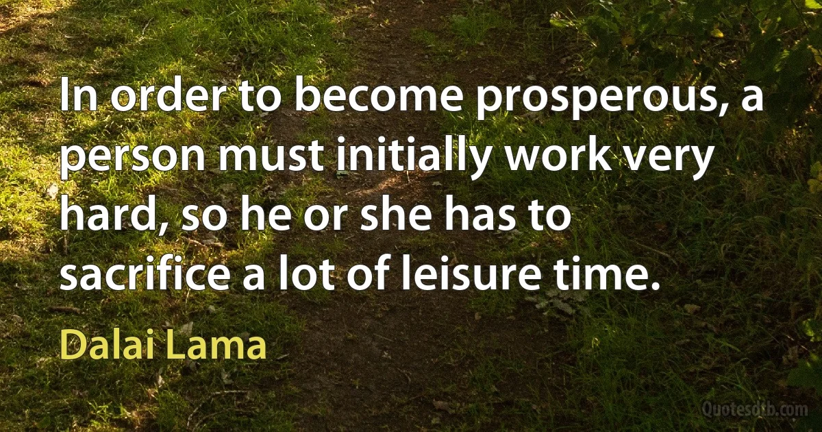 In order to become prosperous, a person must initially work very hard, so he or she has to sacrifice a lot of leisure time. (Dalai Lama)