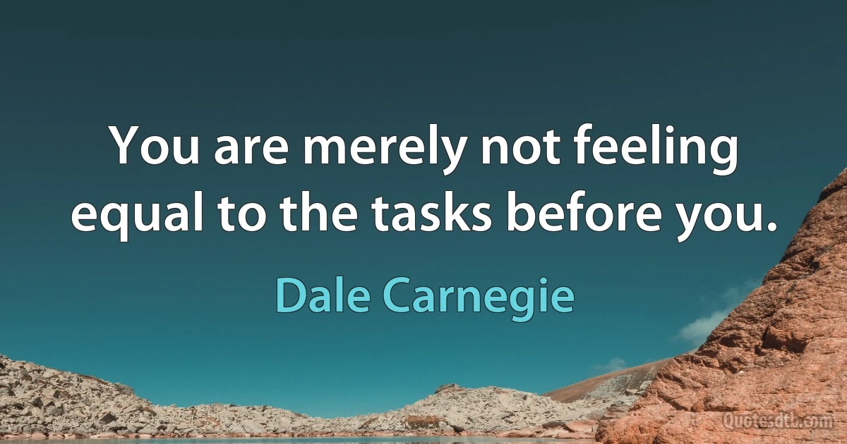 You are merely not feeling equal to the tasks before you. (Dale Carnegie)