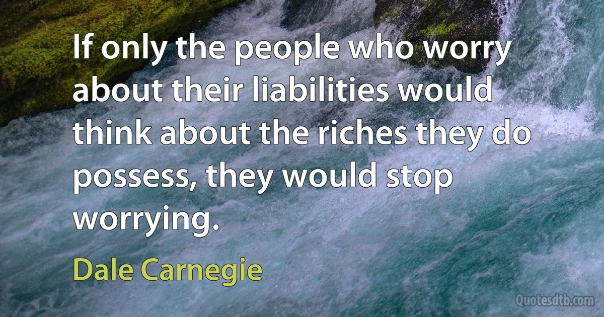 If only the people who worry about their liabilities would think about the riches they do possess, they would stop worrying. (Dale Carnegie)