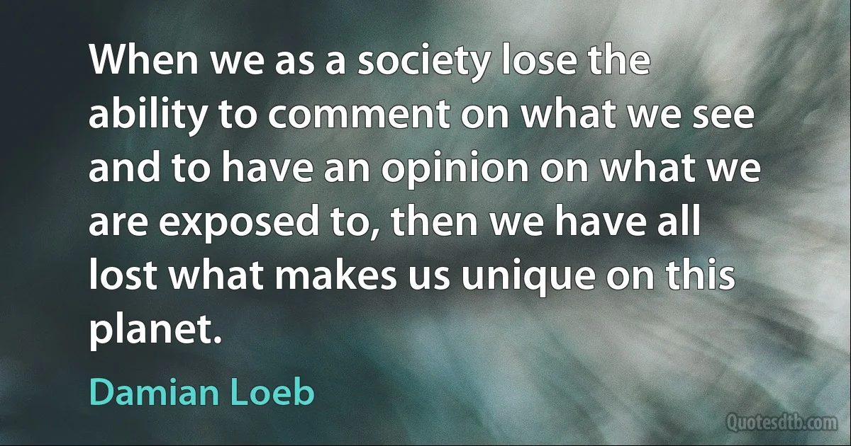 When we as a society lose the ability to comment on what we see and to have an opinion on what we are exposed to, then we have all lost what makes us unique on this planet. (Damian Loeb)