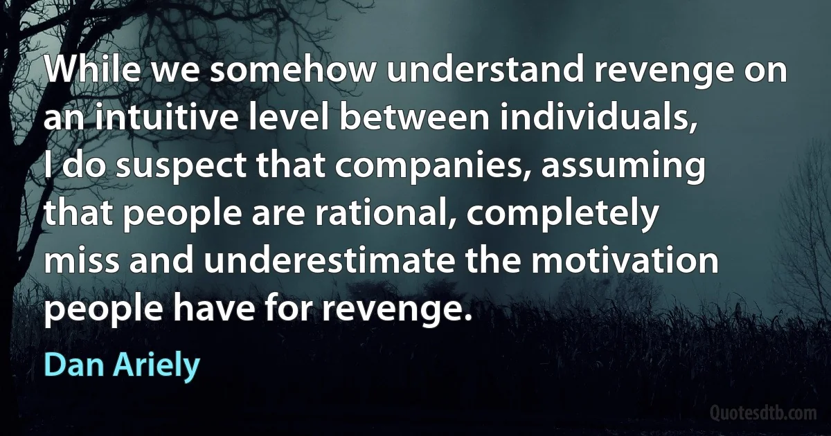 While we somehow understand revenge on an intuitive level between individuals, I do suspect that companies, assuming that people are rational, completely miss and underestimate the motivation people have for revenge. (Dan Ariely)