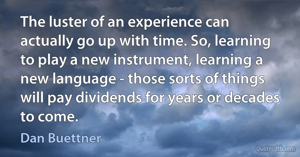 The luster of an experience can actually go up with time. So, learning to play a new instrument, learning a new language - those sorts of things will pay dividends for years or decades to come. (Dan Buettner)