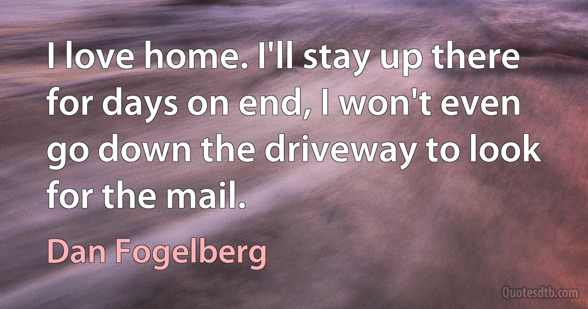 I love home. I'll stay up there for days on end, I won't even go down the driveway to look for the mail. (Dan Fogelberg)