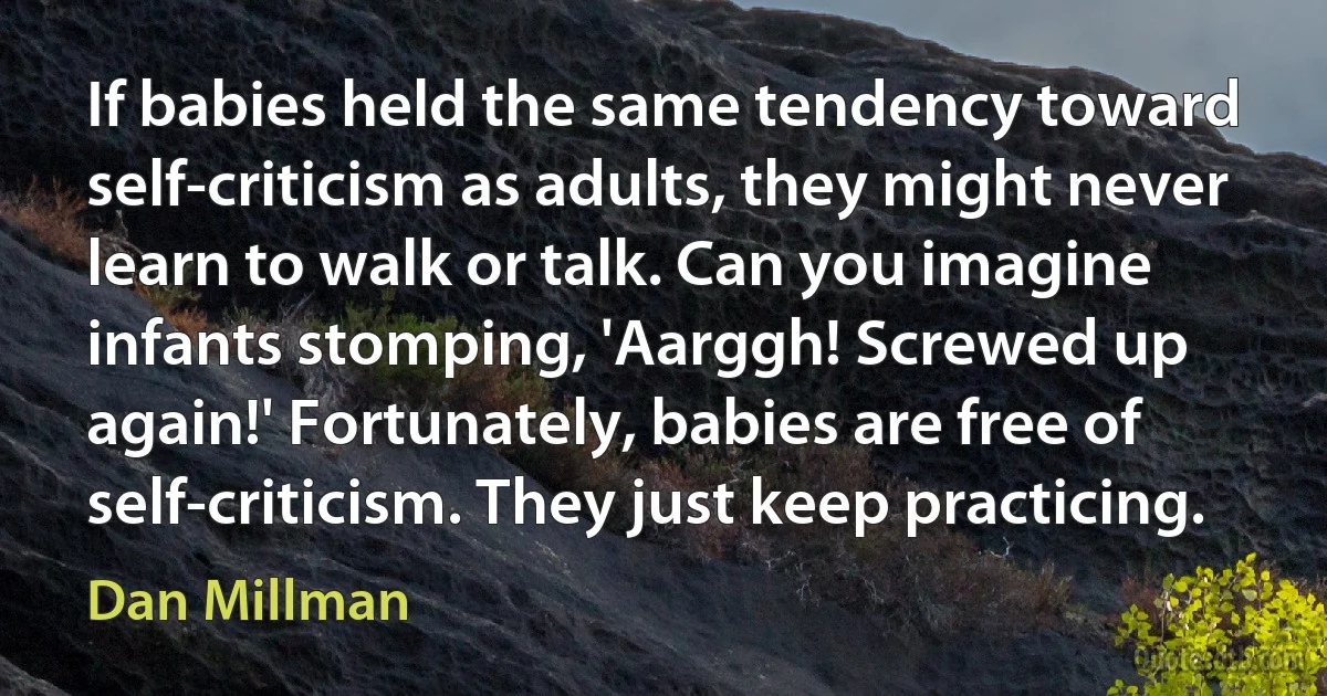 If babies held the same tendency toward self-criticism as adults, they might never learn to walk or talk. Can you imagine infants stomping, 'Aarggh! Screwed up again!' Fortunately, babies are free of self-criticism. They just keep practicing. (Dan Millman)