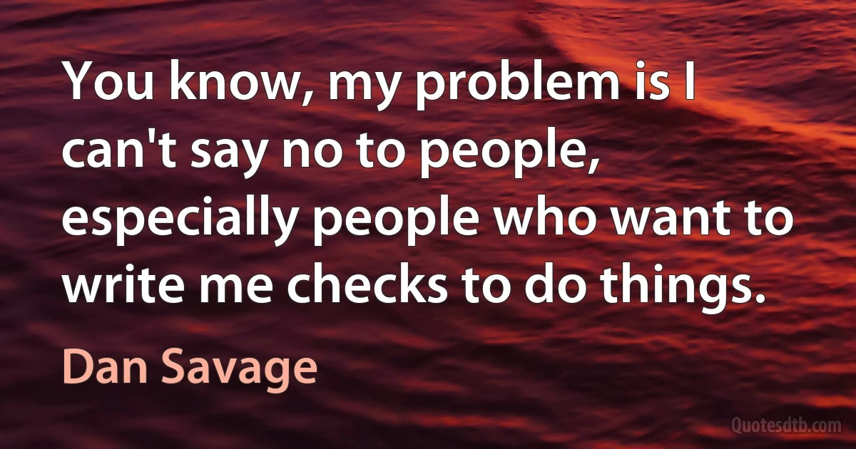 You know, my problem is I can't say no to people, especially people who want to write me checks to do things. (Dan Savage)