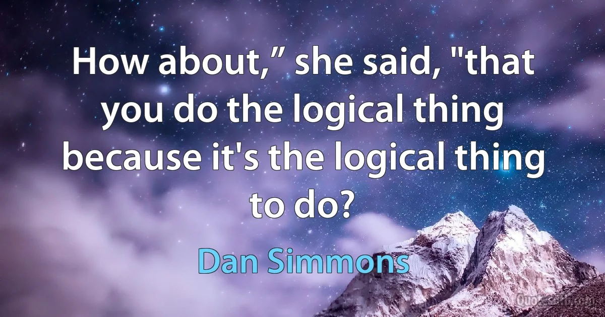 How about,” she said, "that you do the logical thing because it's the logical thing to do? (Dan Simmons)